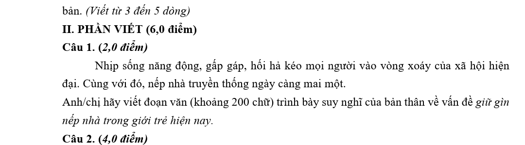 bản. (Viết từ 3 đến 5 dòng) 
II. PHÀN VIÉT (6,0 điểm) 
Câu 1. (2,0 điểm) 
Nhịp sống năng động, gấp gáp, hối hà kéo mọi người vào vòng xoáy của xã hội hiện 
đại. Cùng với đó, nếp nhà truyền thống ngày càng mai một. 
Anh/chị hãy viết đoạn văn (khoảng 200 chữ) trình bày suy nghĩ của bản thân về vấn đề giữ gìn 
nếp nhà trong giới trẻ hiện nay. 
Câu 2. (4,0 điểm)