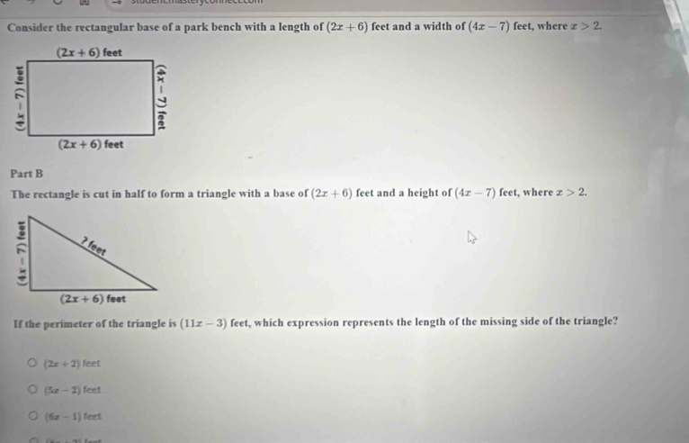 Consider the rectangular base of a park bench with a length of (2x+6) feet and a width of (4x-7) feet, where x>2.
Part B
The rectangle is cut in half to form a triangle with a base of (2x+6) feet and a height of (4x-7) feet, where x>2.
If the perimeter of the triangle is (11x-3) feet, which expression represents the length of the missing side of the triangle?
(2x+2)feet
(5x-2)feet
(6x-1)feet