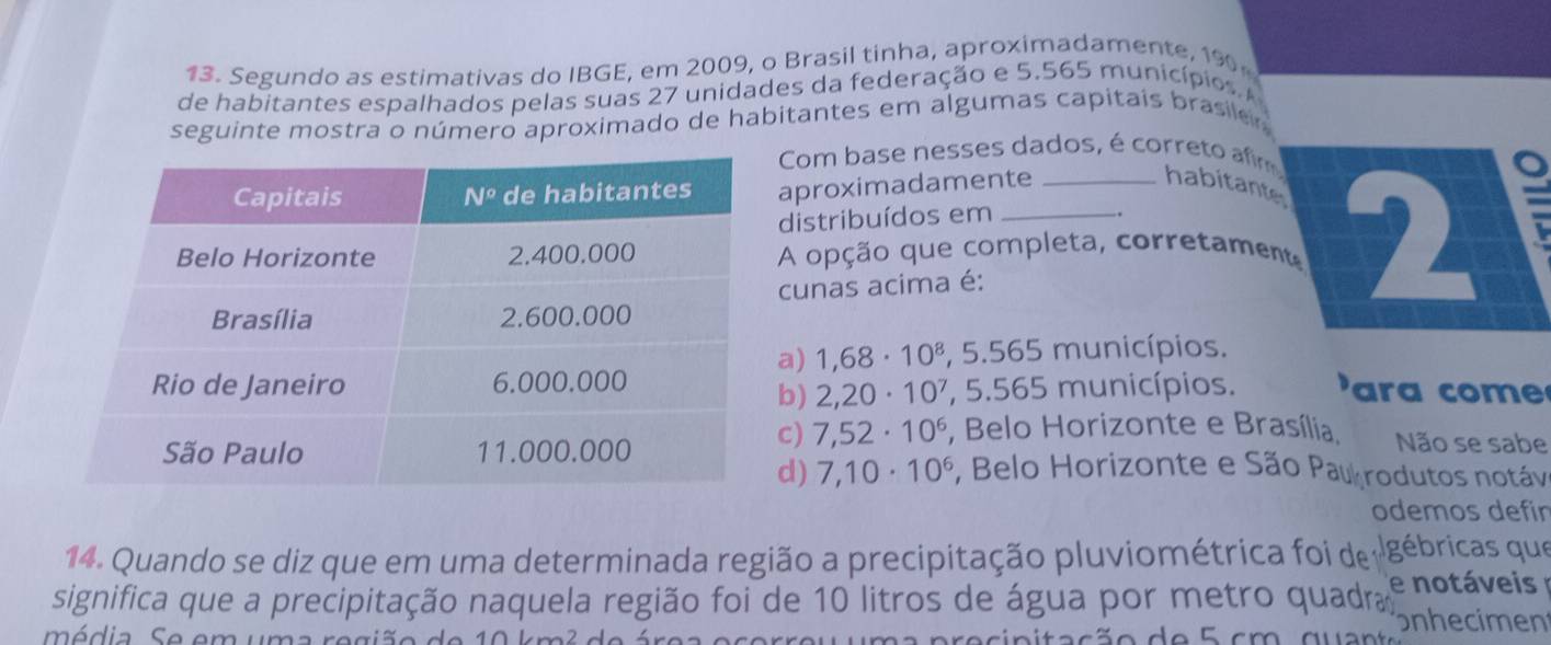 Segundo as estimativas do IBGE, em 2009, o Brasil tinha, aproximadamente, 190
de habitantes espalhados pelas suas 27 unidades da federação e 5.565 municípios. 
seguinte mostra o número aproximado de habitantes em algumas capitais brasile 
Com base nesses dados, é correto afm
aproximadamente
habitantes
distribuídos em
.
A opção que completa, corretament 2
E
cunas acima é:
a) 1,68· 10^8 , 5.565 municípios.
'  r  com
b) 2,20· 10^7 , 5.565 municípios.
c) 7,52· 10^6 , Belo Horizonte e Brasília. Não se sabe
*, Belo Horizonte e São Pau rodutos notáve
d) 7,10· 10^6
odemos defín
14. Quando se diz que em uma determinada região a precipitação pluviométrica foi de gébricas que
significa que a precipitação naquela região foi de 10 litros de água por metro quadra e notáveis 
ódia Se em um
onhecimen