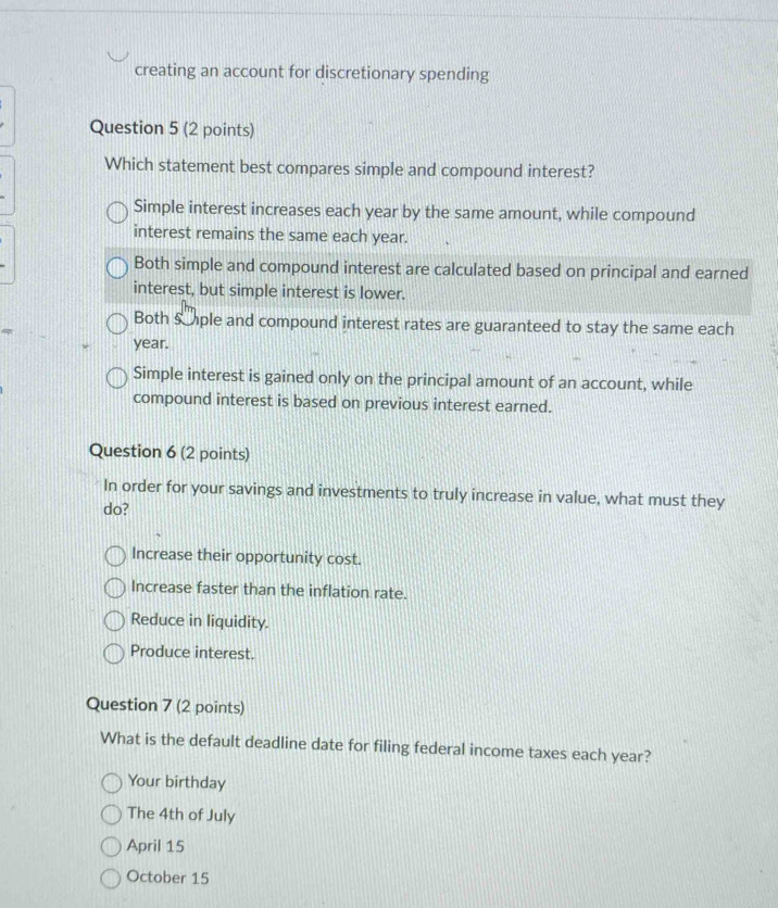 creating an account for discretionary spending
Question 5 (2 points)
Which statement best compares simple and compound interest?
Simple interest increases each year by the same amount, while compound
interest remains the same each year.
Both simple and compound interest are calculated based on principal and earned
interest, but simple interest is lower.
Both sple and compound interest rates are guaranteed to stay the same each
year.
Simple interest is gained only on the principal amount of an account, while
compound interest is based on previous interest earned.
Question 6 (2 points)
In order for your savings and investments to truly increase in value, what must they
do?
Increase their opportunity cost.
Increase faster than the inflation rate.
Reduce in liquidity.
Produce interest.
Question 7 (2 points)
What is the default deadline date for filing federal income taxes each year?
Your birthday
The 4th of July
April 15
October 15