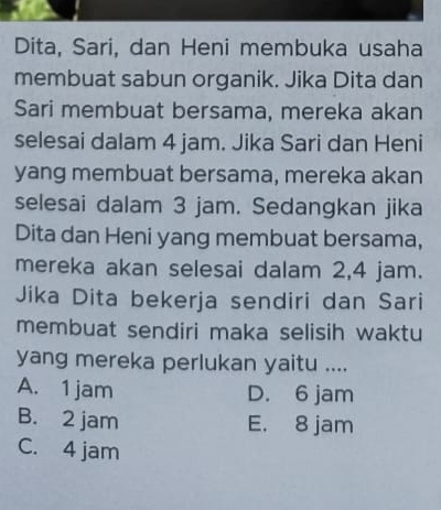 Dita, Sari, dan Heni membuka usaha
membuat sabun organik. Jika Dita dan
Sari membuat bersama, mereka akan
selesai dalam 4 jam. Jika Sari dan Heni
yang membuat bersama, mereka akan
selesai dalam 3 jam. Sedangkan jika
Dita dan Heni yang membuat bersama,
mereka akan selesai dalam 2,4 jam.
Jika Dita bekerja sendiri dan Sari
membuat sendiri maka selisih waktu
yang mereka perlukan yaitu ....
A. 1 jam D. 6 jam
B. 2 jam E. 8 jam
C. 4 jam