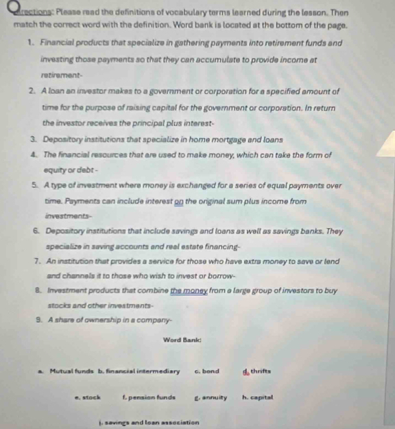 drections: Please read the definitions of vocabulary terms learned during the lesson. Then
match the correct word with the definition. Word bank is located at the bottom of the page.
1. Financial products that specialize in gathering payments into retirement funds and
investing those payments so that they can accumulate to provide income at
retirement-
2. A loan an investor makes to a government or corporation for a specified amount of
time for the purpose of raising capital for the government or corporation. In return
the investor receives the principal plus interest-
3. Depository institutions that specialize in home mortgage and loans
4. The financial resources that are used to make money, which can take the form of
equity or debt -
5. A type of investment where money is exchanged for a series of equal payments over
time. Payments can include interest on the original sum plus income from
investments
6. Depository institutions that include savings and loans as well as savings banks. They
specialize in saving accounts and real estate financing-
7. An institution that provides a service for those who have extra money to save or lend
and channels it to those who wish to invest or borrow-
8. Investment products that combine the money from a large group of investors to buy
stocks and other investments-
9. A share of ownership in a company-
Word Bank:
a. Mutual funds b. financial intermediary c. bend phi _0 thrifts
e. stock f. pension funds g, annuity h. capital. savings and loan association