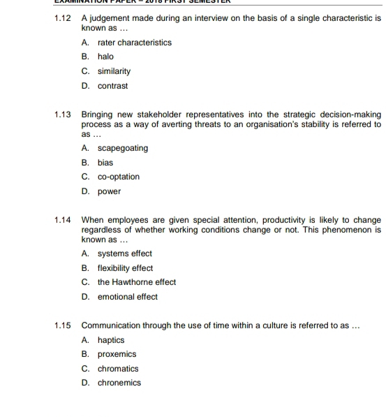 1.12 A judgement made during an interview on the basis of a single characteristic is
known as ...
A. rater characteristics
B. halo
C. similarity
D. contrast
1.13 Bringing new stakeholder representatives into the strategic decision-making
process as a way of averting threats to an organisation's stability is referred to
as ...
A. scapegoating
B. bias
C. co-optation
D. power
1.14 When employees are given special attention, productivity is likely to change
regardless of whether working conditions change or not. This phenomenon is
known as ...
A. systems effect
B. flexibility effect
C. the Hawthorne effect
D. emotional effect
1. 15 Communication through the use of time within a culture is referred to as ...
A. haptics
B. proxemics
C. chromatics
D. chronemics