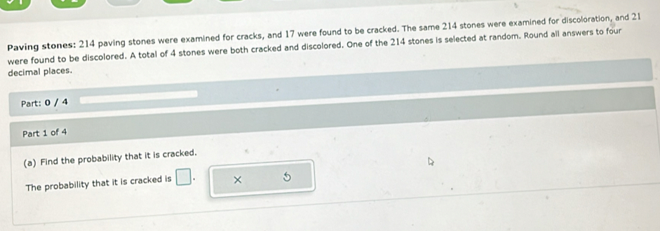 Paving stones: 214 paving stones were examined for cracks, and 17 were found to be cracked. The same 214 stones were examined for discoloration, and 21
were found to be discolored. A total of 4 stones were both cracked and discolored. One of the 214 stones is selected at random. Round all answers to four 
decimal places. 
Part: 0 / 4 
Part 1 of 4 
(a) Find the probability that it is cracked. 
The probability that it is cracked is ×