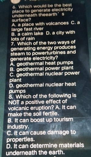 Which would be the best
place to generate electricity
underneath theearth’s
surface?
A. a place with volcanoes C. a
large fast river
B. a calm lake D. a city with
lots of rain
7. Which of the two ways of
generating energy produces
steam to powerturbines and
generate electricity?
A. geothermal heat pumps
B. geothermal power plant
C. geothermal nuclear power
plant
D. geothermal nuclear heat
pumps
8. Which of the following is
NOT a positive effect of
volcanic eruption? A. It can
make the soil fertile.
B. It can boost up tourism
industry.
C. It can cause damage to
properties.
D. It can determine materials
underneath the earth.