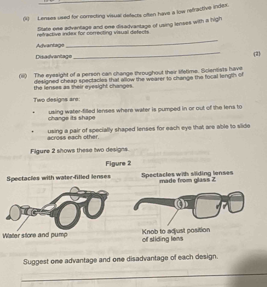 (ii) Lenses used for correcting visual defects often have a low refractive index. 
State one advantage and one disadvantage of using lenses with a high 
refractive index for correcting visual defects. 
Advantage 
_ 
_ 
Disadvantage (2) 
(iii) The eyesight of a person can change throughout their lifetime. Scientists have 
designed cheap spectacles that allow the wearer to change the focal length of 
the lenses as their eyesight changes. 
Two designs are: 
using water-filled lenses where water is pumped in or out of the lens to 
change its shape 
using a pair of specially shaped lenses for each eye that are able to slide 
across each other. 
Figure 2 shows these two designs. 
Figure 2 
Spectacles with water-filled lenses Spectacles with sliding lenses 
made from glass Z 
Water store and pump Knob to adjust position 
of sliding lens 
Suggest one advantage and one disadvantage of each design. 
_