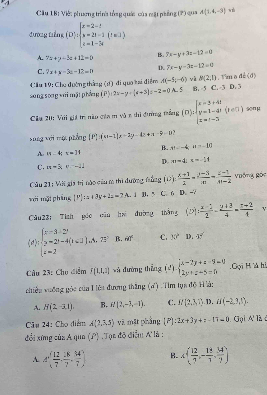 Viết phương trình tổng quát của mặt phẳng (P) qua A(1,4,-3) và
đường thẳng (D):beginarrayl x=2-t y=2t-1(t∈ □ ) z=1-3tendarray.
A. 7x+y+3z+12=0
B. 7x-y+3z-12=0
C. 7x+y-3z-12=0
D. 7x-y-3z-12=0
Câu 19: Cho đường thẳng (d) đi qua hai điểm A(-5;-6) và B(2;1). Tìm a để (d)
song song với mặt phẳng (P): 2x-y+(a+3)z-2=0A.5 B. -5 C. -3 D. 3
Câu 20: Với giá trị nào của m và n thì đường thắng (D):beginarrayl x=3+4t y=1-4t z=t-3endarray. (t∈ □ ) song
song với mặt phẳng (P):(m-1)x+2y-4z+n-9=0 ?
B. m=-4;n=-10
A. m=4;n=14
D. m=4;n=-14
C. m=3;n=-11
Câu 21: Với giá trị nào của m thì đường thẳng (D): (x+1)/2 = (y-3)/m = (z-1)/m-2  vuông góc
với mặt phẳng (P):x+3y+2z=2A . 1 B. 5 C. 6 D. −7
Câu22: Tính góc của hai đường thẳng (D): : (x-1)/2 = (y+3)/4 = (z+2)/4  v
(d):beginarrayl x=3+2t y=2t-4(t∈ □ ).A.75° z=2endarray. B. 60° C. 30° D. 45°
Câu 23: Cho điểm I(1,1,1) và đường thắng (d):beginarrayl x-2y+z-9=0 2y+z+5=0endarray. Gọi H là hì
chiếu vuông góc của I lên đương thẳng (d) .Tìm tọa độ H là:
A. H(2,-3,1). B. H(2,-3,-1). C. H(2,3,1) .D. H(-2,3,1).
Câu 24: Cho điểm A(2,3,5) và mặt phẳng (P): 2x+3y+z-17=0. Gọi A' làđ
đối xứng của A qua (P) .Tọa độ điểm A là :
A. A'( 12/7 , 18/7 , 34/7 ).
B. A'( 12/7 ,- 18/7 , 34/7 )