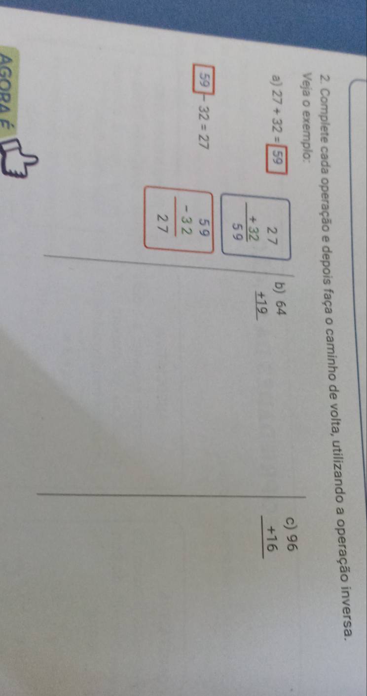 Complete cada operação e depois faça o caminho de volta, utilizando a operação inversa. 
Veja o exemplo: 
a) 27+32=59
beginarrayr 27 +32 hline 59 endarray b beginarrayr )64 +19 hline endarray
beginarrayr c)96 +16 hline endarray
59 - 32=27
beginarrayr 59 -32 hline 27endarray
AGORA é