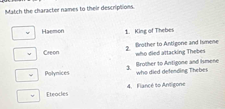 Match the character names to their descriptions.
Haemon 1. King of Thebes
2. Brother to Antigone and Ismene
Creon
who died attacking Thebes
3. Brother to Antigone and Ismene
Polynices who died defending Thebes
4. Fiancé to Antigone
Eteocles