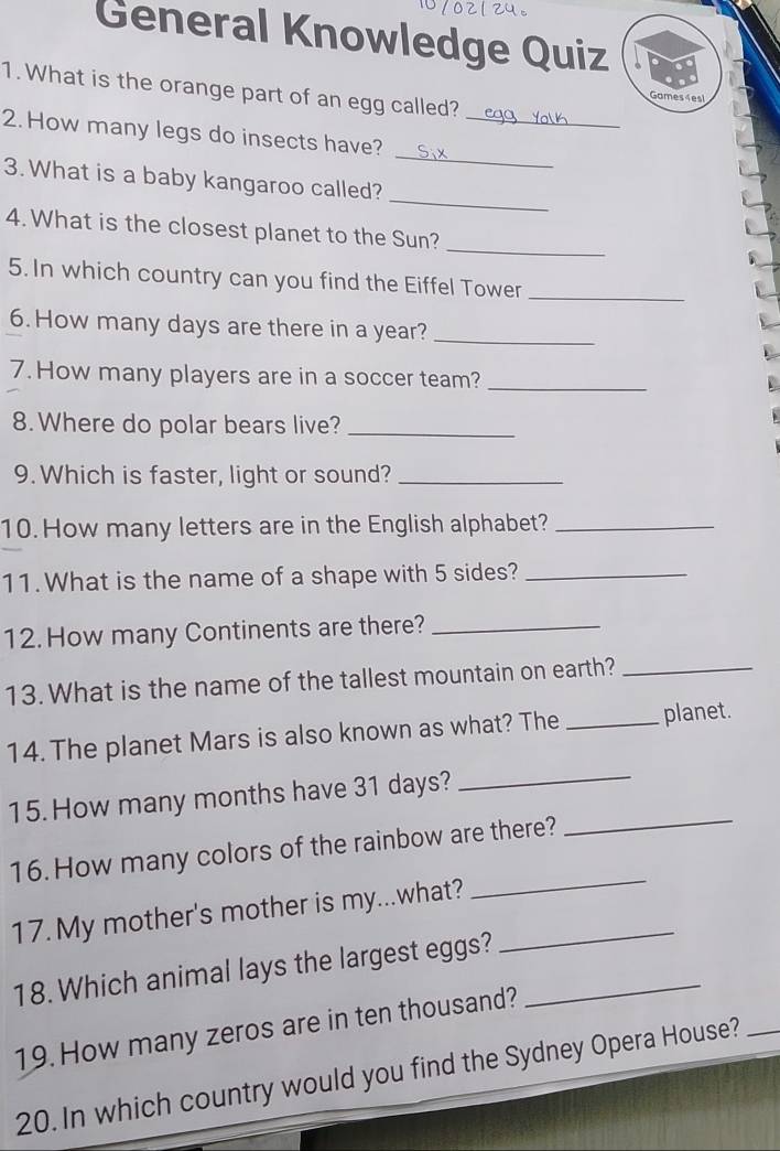 General Knowledge Quiz 
1. What is the orange part of an egg called? 
Games 4es! 
_ 
2. How many legs do insects have?_ 
_ 
3. What is a baby kangaroo called? 
_ 
4. What is the closest planet to the Sun? 
5. In which country can you find the Eiffel Tower_ 
6. How many days are there in a year?_ 
7. How many players are in a soccer team?_ 
8. Where do polar bears live?_ 
9. Which is faster, light or sound?_ 
10. How many letters are in the English alphabet?_ 
11. What is the name of a shape with 5 sides?_ 
12. How many Continents are there?_ 
13. What is the name of the tallest mountain on earth?_ 
_ 
14. The planet Mars is also known as what? The _planet. 
_ 
15. How many months have 31 days? 
_ 
16.How many colors of the rainbow are there? 
17. My mother's mother is my...what?_ 
18. Which animal lays the largest eggs?_ 
19. How many zeros are in ten thousand? 
20. In which country would you find the Sydney Opera House?_