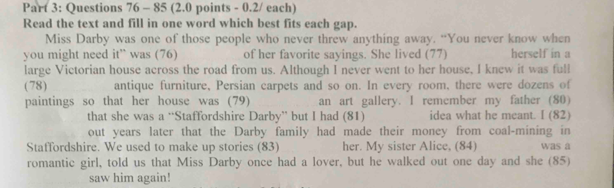 85 (2.0 points - 0.2/ each) 
Read the text and fill in one word which best fits each gap. 
Miss Darby was one of those people who never threw anything away. “You never know when 
you might need it” was (76) of her favorite sayings. She lived (77) herself in a 
large Victorian house across the road from us. Although I never went to her house, I knew it was full 
(78) antique furniture, Persian carpets and so on. In every room, there were dozens of 
paintings so that her house was (79) an art gallery. I remember my father (80) 
that she was a “Staffordshire Darby” but I had (81) idea what he meant. I (82) 
out years later that the Darby family had made their money from coal-mining in 
Staffordshire. We used to make up stories (83) her. My sister Alice, (84) was a 
romantic girl, told us that Miss Darby once had a lover, but he walked out one day and she (85) 
saw him again!