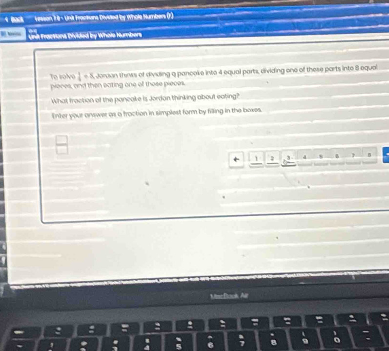 Back Lesson 78 - Unit Fractions Divided by Whole Numbers (r) 
Mo Unit Fractions Divided by Whole Numbers 
To rolvo  1/4 / x ordan thinks of dividing a pancoke into 4 equal parts, dividing one of those parts into 8 equal 
pieces, and then eating one of those pieces, 
What fraction of the pancake is Jordan thinking about eating? 
Enter your answer as a fraction in simplest form by filling in the boxes.
 □ /□  
← 1 2 3 4 5 6 B 
MincBaok Air 
: : 
: 
. 
U 6
8 9