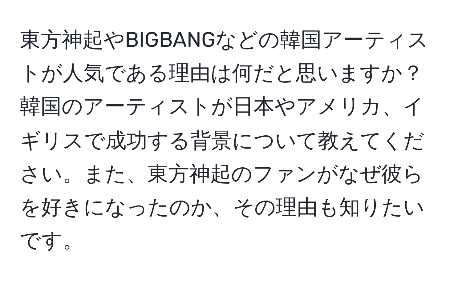 東方神起やBIGBANGなどの韓国アーティストが人気である理由は何だと思いますか？韓国のアーティストが日本やアメリカ、イギリスで成功する背景について教えてください。また、東方神起のファンがなぜ彼らを好きになったのか、その理由も知りたいです。