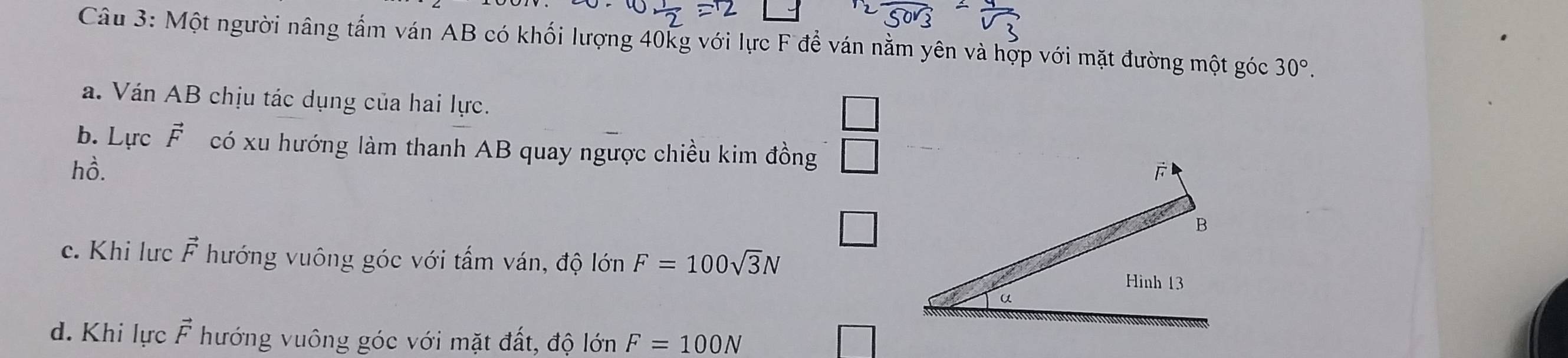 Một người nâng tấm ván AB có khối lượng 40kg với lực F để ván nằm yên và hợp với mặt đường một góc 30°. 
a. Ván AB chịu tác dụng của hai lực. 
b. Lực vector F có xu hướng làm thanh AB quay ngược chiều kim đồng 
hồ. 
c. Khi lưc vector F hướng vuông góc với tấm ván, độ lớn F=100sqrt(3)N
d. Khi lực vector F hướng vuông góc với mặt đất, độ lớn F=100N