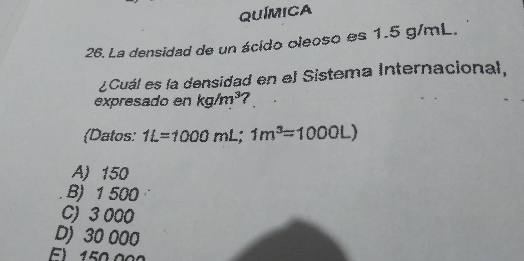 QUÍMICa
26. La densidad de un ácido oleoso es 1.5 g/mL.
¿Cuál es la densidad en el Sistema Internacional,
expresado en kg/m^3 ?
(Datos: 1L=1000mL; 1m^3=1000L)
A) 150
B) 1 500
C) 3 000
D) 30 000
E) 150.000