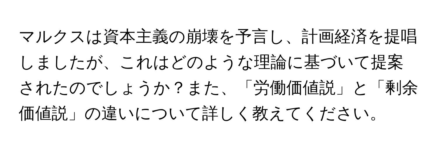 マルクスは資本主義の崩壊を予言し、計画経済を提唱しましたが、これはどのような理論に基づいて提案されたのでしょうか？また、「労働価値説」と「剰余価値説」の違いについて詳しく教えてください。