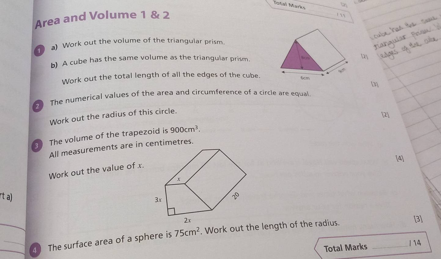 Total Marks 
[2] 
Area and Volume 1 & 2 
10 a) Work out the volume of the triangular prism. 
b) A cube has the same volume as the triangular prism. 
[2] 
Work out the total length of all the edges of the cube. 
[3] 
2 The numerical values of the area and circumference of a circle are equal. 
Work out the radius of this circle. 
[2] 
3 The volume of the trapezoid is 900cm^3. 
All measurements are in centimetres. 
[4] 
Work out the value of x. 
rt a) 
[3] 
_4 The surface area of a sphere is 75cm^2. Work out the length of the radius._ 
Total Marks 
I 14