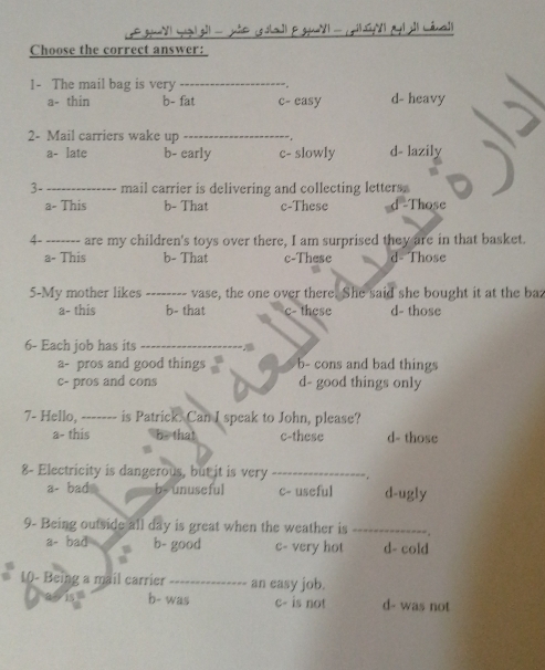 Choose the correct answer:
1- The mail bag is very _
a- thin b- fat c- easy d- heavy
2- Mail carriers wake up_
a- late b- early c- slowly d- lazily
3- _mail carrier is delivering and collecting letters.
a- This b- That c-These -Those
4- _are my children's toys over there, I am surprised they are in that basket.
a- This b- That c-These d- Those
5-My mother likes _vase, the one over there. She said she bought it at the baz
a- this b- that c- these d- those
6- Each job has its
a- pros and good things b- cons and bad things
c- pros and cons d- good things only
7- Hello, ------- is Patrick. Can I speak to John, please?
a- this b - that c-these d- those
8- Electricity is dangerous, but it is very _
a- bad b- unuseful c- useful d-ugly
9- Being outside all day is great when the weather is_
a- bad b- good c- very hot d- cold
10- Being a mail carrier _an easy job.
b- was c- is not d- was not