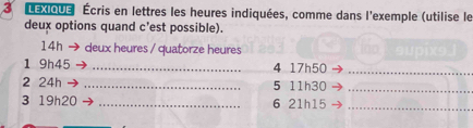 LEXIQUe Écris en lettres les heures indiquées, comme dans l'exemple (utilise le 
deux options quand c'est possible). 
14h deux heures / quatorze heures 
1 9h45 _4 17h50 _ 
2 24h _5 11h30 _ 
3 19h20 _6 21h15 _