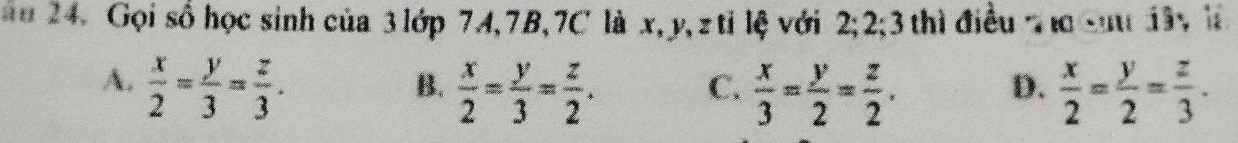 ă u 24. Gọi số học sinh của 3 lớp 74, 7B, 7C là x, y, ztỉ lệ với 2; 2; 3 thì điều n cu 1â, là
A.  x/2 = y/3 = z/3 .
B.  x/2 = y/3 = z/2 .  x/2 = y/2 = z/3 .
C.  x/3 = y/2 = z/2 . 
D.