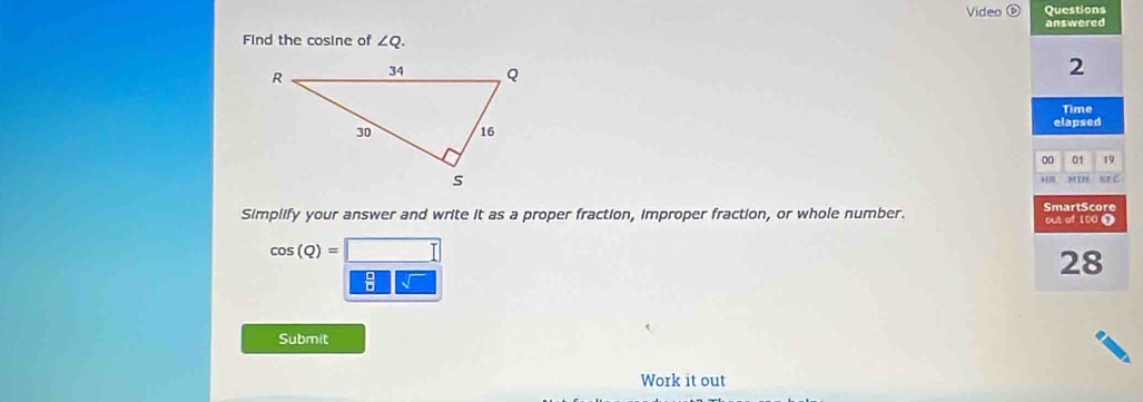 Video Questions 
answered 
Find the cosine of ∠ Q. 
2 
Time 
elapsed 
00 01 19 
MIN NN C 

Simplify your answer and write it as a proper fraction, improper fraction, or whole number. SmartScore out of 100 T
cos (Q)=
28 
: 
Submit 
Work it out