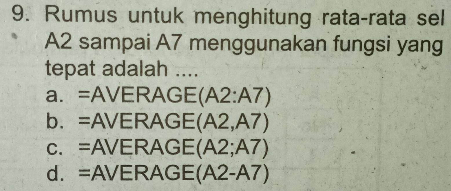 Rumus untuk menghitung rata-rata sel
A2 sampai A7 menggunakan fungsi yang
tepat adalah ....
a. =AV ER A GE( (A2:A7)
b. a =A VERAC GE (A2,A7)
C、 = A VERAGE (A2;A7)
d. = AVERAGE (A2-A7)