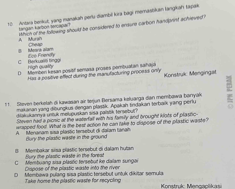 Antara berikut, yang manakah perlu diambil kira bagi memastikan langkah tapak
Which of the following should be considered to ensure carbon handprint achieved?
tangan karbon tercapai?
A Murah
Cheap
B Mesra alam
Eco Friendly
C Berkualiti tinggi
High quality
D Memberi kesan positif semasa proses pembuatan sahaja
Konstruk: Mengingat
Has a positive effect during the manufacturing process only
11. Steven berkelah di kawasan air terjun Bersama keluarga dan membawa banyak 8
makanan yang dibungkus dengan plastik. Apakah tindakan terbaik yang perlu
dilakukannya untuk melupuskan sisa palstik tersebut?
Steven had a picnic at the waterfall with his family and brought klots of plastic-
wrapped food. What is the best action he can take to dispose of the plastic waste?
A Menanam sisa plastic tersebut di dalam tanah
Bury the plastic waste in the ground
B Membakar siisa plastic tersebut di dalam hutan
Bury the plastic waste in the forest
C Membuang sisa plastic tersebut ke dalam sungai
Dispose of the plastic waste into the river
D Membawa pulang sisa plastic tersebut untuk dikitar semula
Take home the plastic waste for recycling
Konstruk: Mengaplikasi