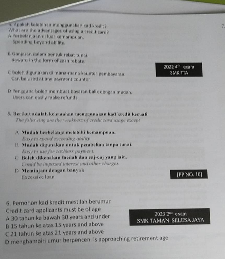 Apakah kelebihan menggunakan kad kredit? 7 .
What are the advantages of using a credit card?
A Perbelanjaan di luar kemampuan.
Spending beyond ability.
B Ganjaran dalam bentuk rebat tunai.
Reward in the form of cash rebate.
20224^(th) exam
C Boleh digunakan di mana-mana kaunter pembayaran. SMK TTA
Can be used at any payment counter.
D Pengguna boleh membuat bayaran balik dengan mudah.
Users can easily make refunds.
5. Berikut adalah kelemahan menggunakan kad kredit kecuali
The following are the weakness of credit card usage except
A Mudah berbelanja melebihi kemampuan.
Easy to spend exceeding ability.
B Mudah digunakan untuk pembelian tanpa tunai.
Easy to use for cashless payment.
C Boleh dikenakan faedah dan caj-caj yang lain.
Could be imposed interest and other charges.
D Meminjam dengan banyak
Excessive loan
IPP N0.10]
6. Pemohon kad kredit mestilah berumur
Credit card applicants must be of age
A 30 tahun ke bawah 30 years and under
20232^(iwl) exam
SMK TAMAN SELESA JAYA
B 15 tahun ke atas 15 years and above
C 21 tahun ke atas 21 years and above
D menghampiri umur berpencen is approaching retirement age