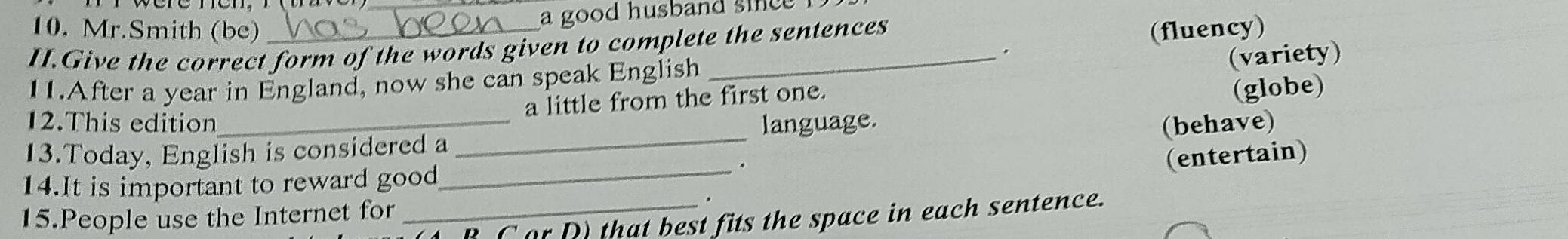 a good husband since 
10. Mr.Smith (be) (fluency) 
II.Give the correct form of the words given to complete the sentences 
. 
11.After a year in England, now she can speak English 
a little from the first one. (variety) 
(globe) 
12.This edition 
13.Today, English is considered a _language. 
(behave) 
14.It is important to reward good 
_. 
(entertain) 
15.People use the Internet for 
_B C or D that best fits the space in each sentence.