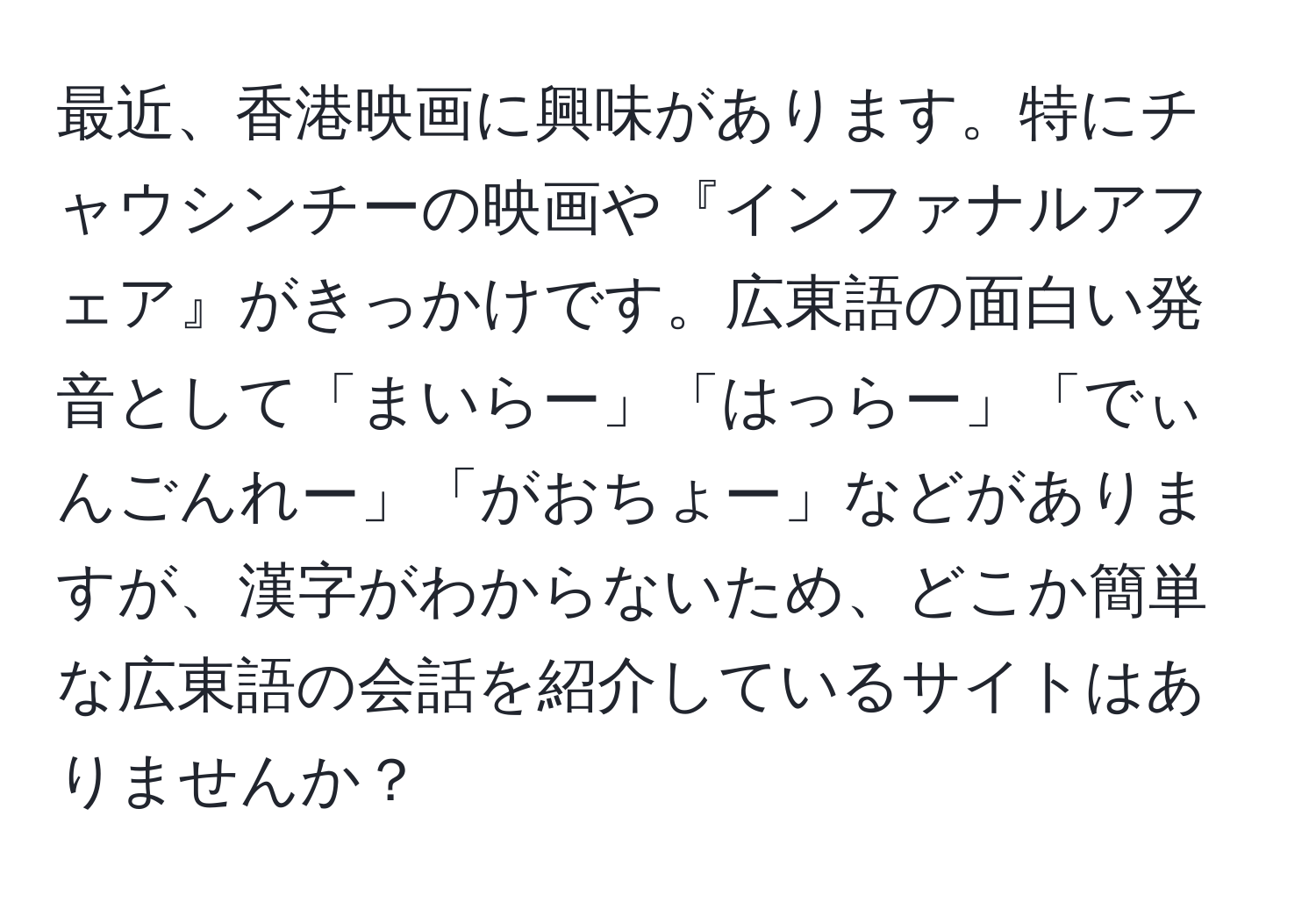 最近、香港映画に興味があります。特にチャウシンチーの映画や『インファナルアフェア』がきっかけです。広東語の面白い発音として「まいらー」「はっらー」「でぃんごんれー」「がおちょー」などがありますが、漢字がわからないため、どこか簡単な広東語の会話を紹介しているサイトはありませんか？