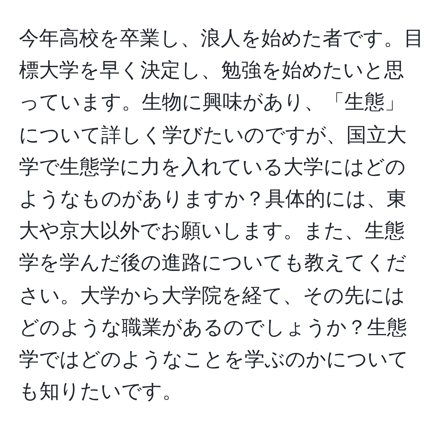 今年高校を卒業し、浪人を始めた者です。目標大学を早く決定し、勉強を始めたいと思っています。生物に興味があり、「生態」について詳しく学びたいのですが、国立大学で生態学に力を入れている大学にはどのようなものがありますか？具体的には、東大や京大以外でお願いします。また、生態学を学んだ後の進路についても教えてください。大学から大学院を経て、その先にはどのような職業があるのでしょうか？生態学ではどのようなことを学ぶのかについても知りたいです。