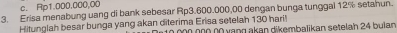 c. Rp1.000.000,00
3. Erisa menabung uang di bank sebesar Rp3.600.000,00 dengan bunga tunggal 12% setanun.
Hitunglah besar bunga yang akan diterima Erisa setelah 130 hari! ó n0 00 vạng akan dikembalikan setelah 24 bulan