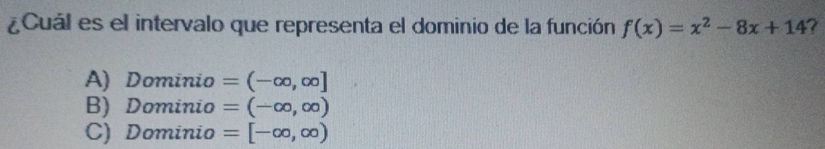 ¿Cuál es el intervalo que representa el dominio de la función f(x)=x^2-8x+14
A) Dominio =(-∈fty ,∈fty ]
B) Dominio =(-∈fty ,∈fty )
C) Dominio =[-∈fty ,∈fty )