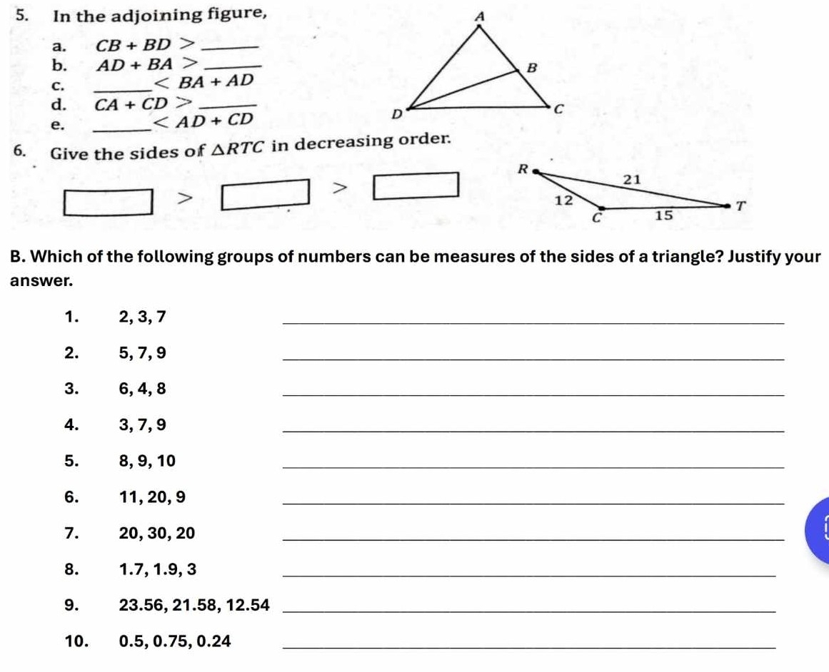 In the adjoining figure, 
a. CB+BD> _ 
b. AD+BA> _ 
C. 
_
d. CA+CD> _ 
e. 
_
6. Give the sides of △ RTC in decreasing order.
□ >□ >□
B. Which of the following groups of numbers can be measures of the sides of a triangle? Justify your 
answer. 
1. 2, 3, 7
_ 
2. 5, 7, 9
_ 
3. 6, 4, 8
_ 
4. 3, 7, 9
_ 
5. 8, 9, 10
_ 
6. 11, 20, 9 _ 
7. 20, 30, 20 _ 
8. 1.7, 1.9, 3 _ 
9. 23.56, 21.58, 12.54 _ 
10. 0.5, 0.75, 0.24 _