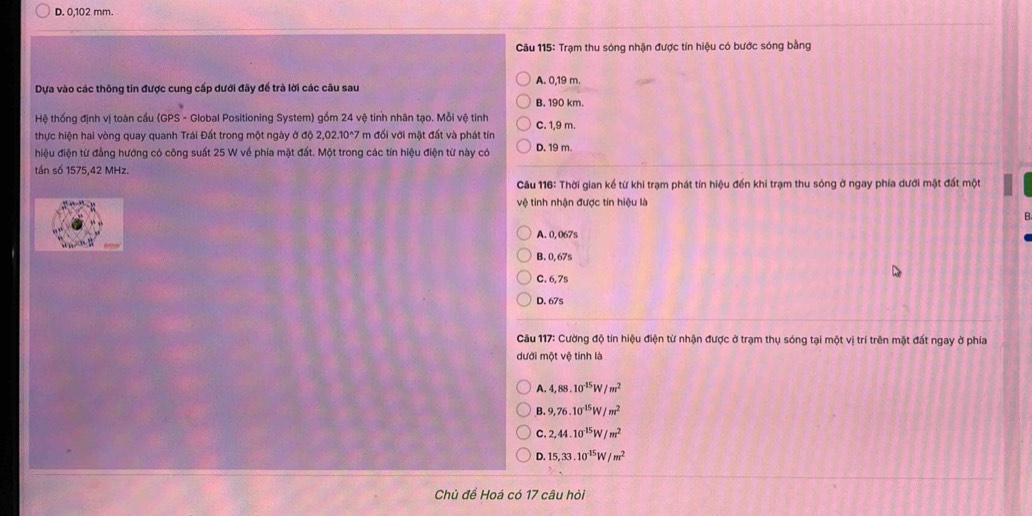 D. 0,102 mm.
* Câu 115: Trạm thu sóng nhận được tín hiệu có bước sóng bằng
Dựa vào các thông tin được cung cấp dưới đãy để trà lời các câu sau A. 0,19 m.
B. 190 km.
Hệ thống định vị toàn cầu (GPS - Global Positioning System) gồm 24 vệ tính nhân tạo. Mỗi vệ tinh C. 1,9 m.
thực hiện hai vòng quay quanh Trái Đất trong một ngày ở độ 2,02.10^(wedge)7 m đối với mặt đất và phát tín
hiệu điện từ đẳng hướng có công suất 25 W về phía mặt đất. Một trong các tín hiệu điện từ này có D. 19 m.
tần số 1575,42 MHz.
Câu 116: Thời gian kế từ khi trạm phát tín hiệu đến khi trạm thu sóng ở ngay phía dưới mặt đất một
vệ tinh nhận được tín hiệu là
A. 0, 067s
B. 0, 67s
C. 6, 7s
D. 67s
Câu 117: Cường độ tin hiệu điện từ nhận được ở trạm thụ sóng tại một vị trí trên mặt đất ngay ở phía
dưới một vệ tinh là
A. 4,88.10^(15)W/m^2
B. 9,76.10^(-15)W/m^2
C. 2, 44.10^(-15)W/m^2
0.15, 33.10^(-15)W/m^2
Chủ để Hoá có 17 câu hỏi