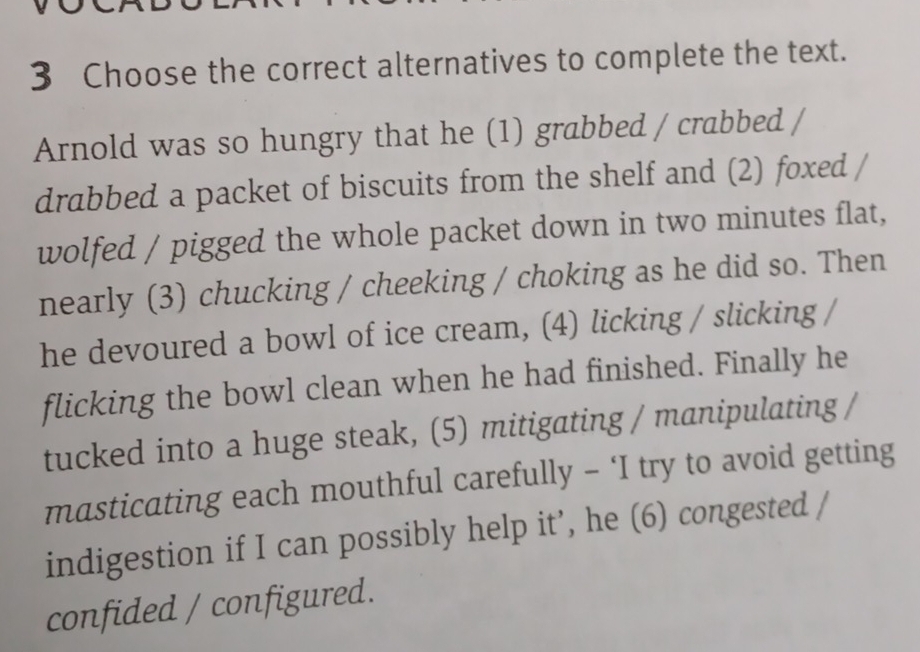 Choose the correct alternatives to complete the text. 
Arnold was so hungry that he (1) grabbed / crabbed / 
drabbed a packet of biscuits from the shelf and (2) foxed / 
wolfed / pigged the whole packet down in two minutes flat, 
nearly (3) chucking / cheeking / choking as he did so. Then 
he devoured a bowl of ice cream, (4) licking / slicking / 
flicking the bowl clean when he had finished. Finally he 
tucked into a huge steak, (5) mitigating / manipulating / 
masticating each mouthful carefully - ‘I try to avoid getting 
indigestion if I can possibly help it’, he (6) congested / 
confided / configured.