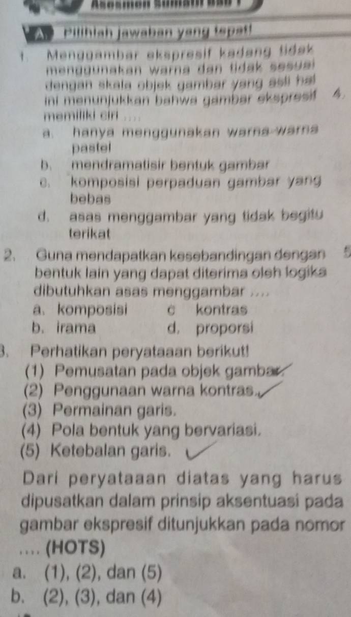 Asosmen Suma'
Abilthish jawaben yong topet
t. Menggambar ekspresif kadang tidak
men g gunakan warna dan tidak se su a 
dengan skala objek gambar yang asli ha
ini menunjukkan bahwa gambar ekspresif 
memiliki ciri
a. hanya menggunakan warna warn
pastel
b. mendramatisir bentuk gambar
c. komposisi perpaduan gambar yang
bebas
d. asas menggambar yang tidak begitu
terikat
2、 Guna mendapatkan kesebandingan dengan
bentuk lain yang dapat diterima oleh logika
dibutuhkan asas menggambar ....
a. komposisi c kontras
b. irama d. proporsi
3. Perhatikan peryataaan berikut!
(1) Pemusatan pada objek gambar.
(2) Penggunaan warna kontras.
(3) Permainan garis.
(4) Pola bentuk yang bervariasi.
(5) Ketebalan garis.
Dari peryataaan diatas yang harus
dipusatkan dalam prinsip aksentuasi pada
gambar ekspresif ditunjukkan pada nomor
. . (HOTS)
a. (1),(2) , dan (5)
b. (2), (3) , dan (4)