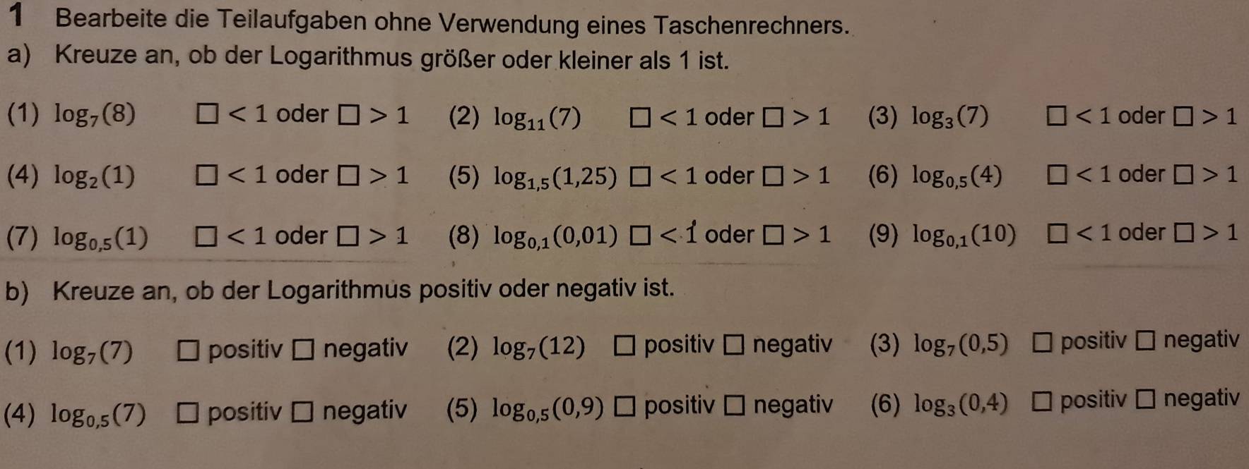 Bearbeite die Teilaufgaben ohne Verwendung eines Taschenrechners. 
a) Kreuze an, ob der Logarithmus größer oder kleiner als 1 ist. 
(1) log _7(8) □ <1</tex> oder □ >1 (2) log _11(7) □ <1</tex> oder □ >1 (3) log _3(7) □ <1</tex> oder □ >1
(4) log _2(1) □ <1</tex> oder □ >1 (5) log _1,5(1,25)□ <1</tex> oder □ >1 (6) log _0,5(4) □ <1</tex> oder □ >1
(7) log _0,5(1) □ <1</tex> oder □ >1 (8) log _0,1(0,01)□ <1</tex> oder □ >1 (9) log _0,1(10) □ <1</tex> oder □ >1
b) Kreuze an, ob der Logarithmus positiv oder negativ ist. 
(1) log _7(7) É positiv 1 ] negativ (2) log _7(12) positiv □ negativ (3) log _7(0,5) positiv □ negativ 
(4) log _0,5(7) ` positiv □ negativ (5) log _0,5(0,9) * positiv □ negativ (6) log _3(0,4) É positiv □ negativ