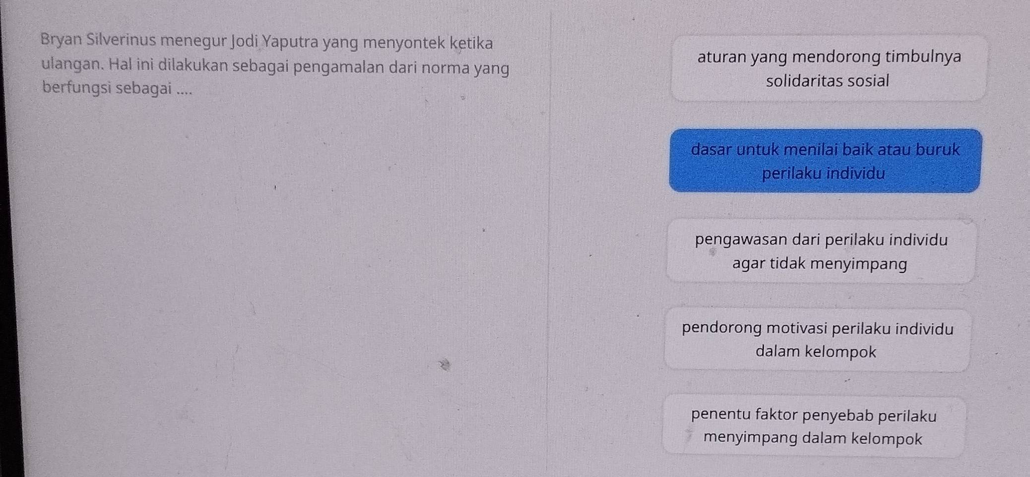 Bryan Silverinus menegur Jodi Yaputra yang menyontek ketika
ulangan. Hal ini dilakukan sebagai pengamalan dari norma yang
aturan yang mendorong timbulnya
berfungsi sebagai ....
solidaritas sosial
dasar untuk menilai baik atau buruk
perilaku individu
pengawasan dari perilaku individu
agar tidak menyimpang
pendorong motivasi perilaku individu
dalam kelompok
penentu faktor penyebab perilaku
menyimpang dalam kelompok