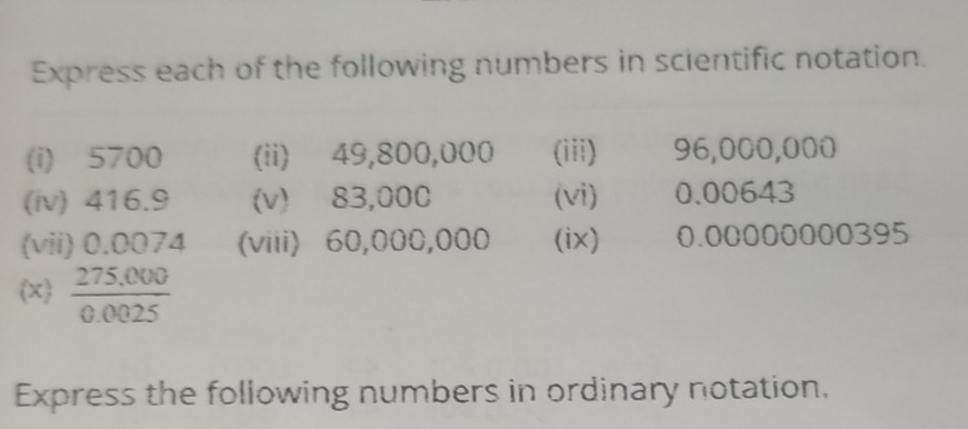 Express each of the following numbers in scientific notation. 
(i) 5700 (ii) 49,800,000 (iii) 96,000,000
(iv) 416.9 (v) 83,000 (vi) 0.00643
(vii) 0.0074 (viii) 60,000,000 (ix) 0.00000000395
x  (275,000)/0.0025 
Express the following numbers in ordinary notation.