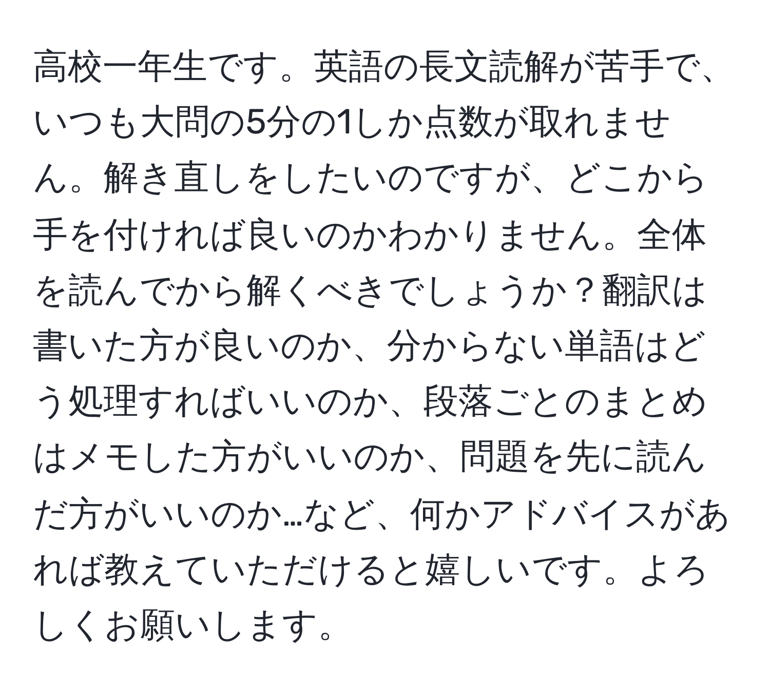 高校一年生です。英語の長文読解が苦手で、いつも大問の5分の1しか点数が取れません。解き直しをしたいのですが、どこから手を付ければ良いのかわかりません。全体を読んでから解くべきでしょうか？翻訳は書いた方が良いのか、分からない単語はどう処理すればいいのか、段落ごとのまとめはメモした方がいいのか、問題を先に読んだ方がいいのか…など、何かアドバイスがあれば教えていただけると嬉しいです。よろしくお願いします。