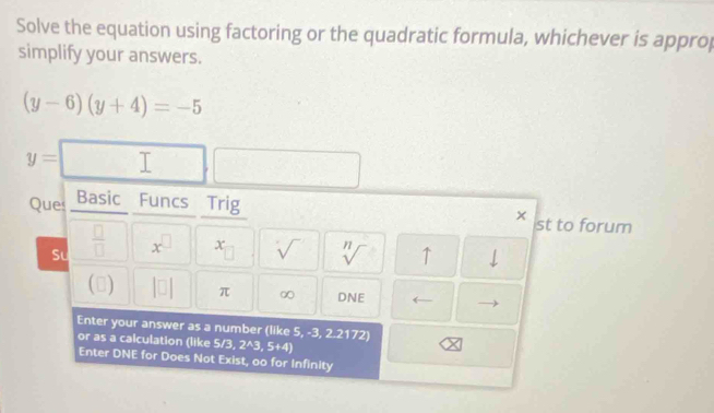 Solve the equation using factoring or the quadratic formula, whichever is approp 
simplify your answers.
(y-6)(y+4)=-5
y= overline | □ 
Ques Basic Funcs Trig 
× st to forum 
Sư  □ /□   x^(□) x sqrt() sqrt[n]() ↑ 
() |□ | π ∞ DNE ← - 
Enter your answer as a number (like 5, -3, 2.2172)
or as a calculation (like 5/3, 2^A3,5+4)
Enter DNE for Does Not Exist, oo for Infinity