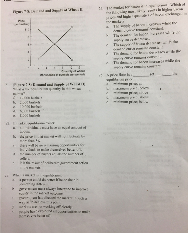 Figure 7-8: Demand and Supply of Wheat II 24. The market for bacon is in equilibrium. Which of
the following most likely results in higher bacon
prices and higher quantities of bacon exchanged in
the market?
a. The supply of bacon increases while the
demand curve remains constant.
b. The demand for bacon increases while the
supply curve decreases.
c. The supply of bacon decreases while the
demand curve remains constant.
d. The demand for bacon decreases while the
supply curve remains constant.
e. The demand for bacon increases while the
supply curve remains constant.
(thousands of bushels per period) 25. A price floor is a _set _the
equilibrium price.
21. (Figure 7-8: Demand and Supply of Wheat II) a. minimum price; at
What is the equilibrium quantity in this wheat b. maximum price; below
market? c. minimum price; above
a. 12,000 bushels d. maximum price; above
b. 2,000 bushels e. minimum price; below
c. 10,000 bushels
d. 6,000 bushels
e. 8,000 bushels
22. If market equilibrium exists:
a. all individuals must have an equal amount of
income.
b. the price in that market will not fluctuate by
more than 5%.
c. there will be no remaining opportunities for
individuals to make themselves better off.
d. the number of buyers equals the number of
sellers.
e. it is the result of deliberate government action
in the markets.
23. When a market is in equilibrium,
a. a person could do better if he or she did
something different.
b. government must always intervene to improve
equity in the market outcome.
c. government has directed the market in such a
way as to achieve this point.
d. markets are not working efficiently.
e. people have exploited all opportunities to make
themselves better off.