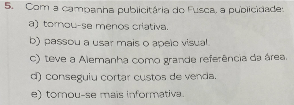 Com a campanha publicitária do Fusca, a publicidade:
a) tornou-se menos criativa.
b) passou a usar mais o apelo visual.
c) teve a Alemanha como grande referência da área.
d) conseguiu cortar custos de venda.
e) tornou-se mais informativa.