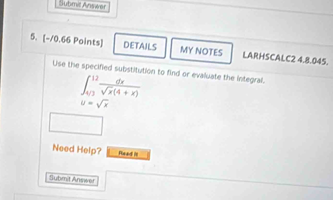 Submit Answer 
5. [-/0.66 Points] DETAILS MY NOTES LARHSCALC2 4.8.045. 
Use the specified substitution to find or evaluate the integral.
∈t _(4/3)^(12) dx/sqrt(x)(4+x) 
u=sqrt(x)
Need Help? Read it 
Submit Answer