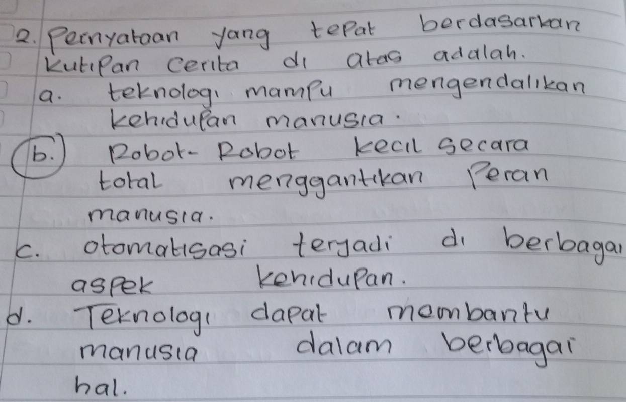 Peinyataan yong tepat berdasarkan
KutiPan cerita di atas adalah.
a. teknolog, mampu mengendallkan
kehidupan manusia.
b. ) Robot- Pobot keell secara
total menggantkan Peran
manusia.
c. otomalisasi terjadi d berbagar
aspek
kenidupan.
d. Teknolog( dapal membanru
mandsla
dalam berbagai
hal.