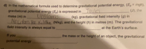 In the mathematical formula used to determine gravitational potential energy. (E_p= mgh), 
gravitational potential energy (E_p) is expressed in _(J), the 
mass (m) in _(kg), gravitational field intensity (g) in 
_ (N/kg), and the height (h) in metres (m). The gravitational 
_ 
field intensity is always equal to at the Earth's surface. 
If you_ the mass or the height of an object, the gravitational 
potential energy _.