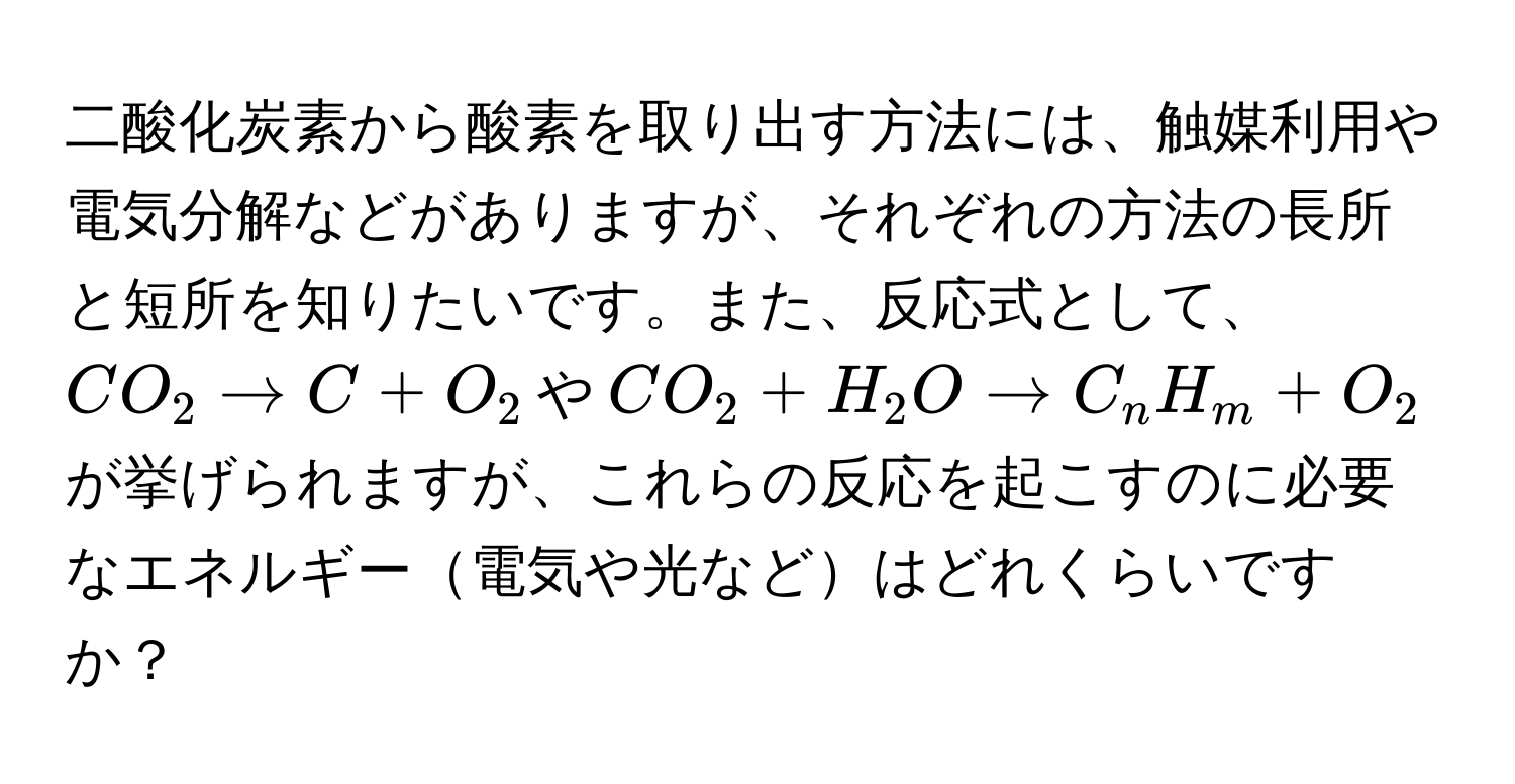 二酸化炭素から酸素を取り出す方法には、触媒利用や電気分解などがありますが、それぞれの方法の長所と短所を知りたいです。また、反応式として、$CO_2 arrow C + O_2$や$CO_2 + H_2O arrow C_nH_m + O_2$が挙げられますが、これらの反応を起こすのに必要なエネルギー電気や光などはどれくらいですか？