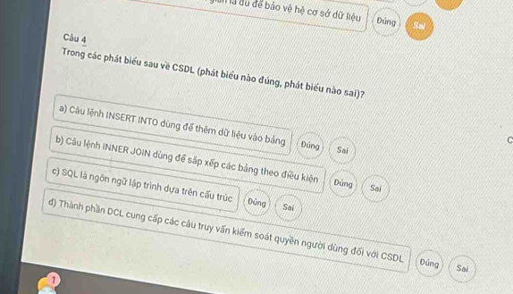 gian là du để báo vệ hệ cơ sở dữ liệu Đứng Sal 
Câu 4 
Trong các phát biểu sau về CSDL (phát biểu nào đúng, phát biểu nào sai)? 
a) Câu lệnh INSERT INTO dùng để thêm dữ liệu vào bảng Đúng Sai 
C 
b) Câu lệnh INNER JOIN dùng để sắp xếp các bảng theo điều kiện Đúng Sai 
c) SQL là ngôn ngữ lập trình dựa trên cấu trúc Đủng Sai 
đ) Thành phần DCL cung cấp các câu truy vấn kiểm soát quyền người dùng đối với CSDL Đứng Sai 
1