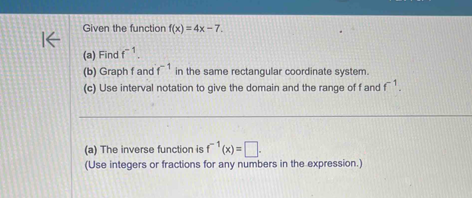 Given the function f(x)=4x-7. 
(a) Find f^(-1). 
(b) Graph f and f^(-1) in the same rectangular coordinate system. 
(c) Use interval notation to give the domain and the range of f and f^(-1). 
(a) The inverse function is f^(-1)(x)=□. 
(Use integers or fractions for any numbers in the expression.)